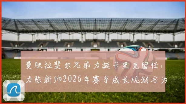 曼联拉斐尔兄弟力挺卡里克留任,力陈新帅2026年赛季成长规划方为上策