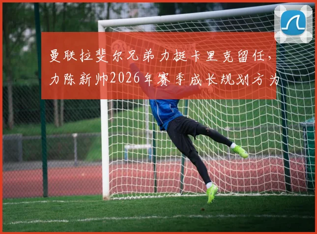 曼联拉斐尔兄弟力挺卡里克留任，力陈新帅2026年赛季成长规划方为上策