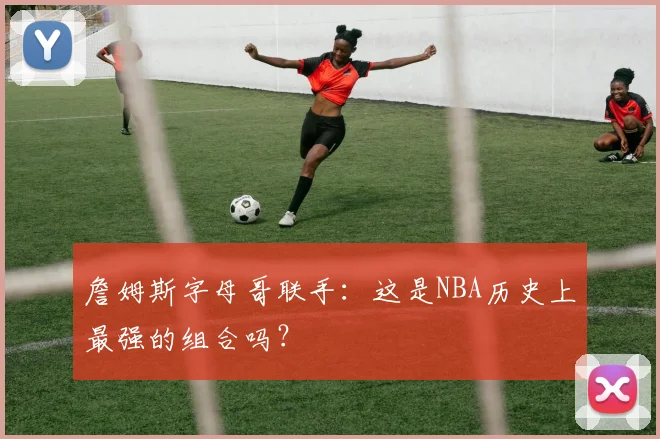 詹姆斯字母哥联手：这是NBA历史上最强的组合吗？
