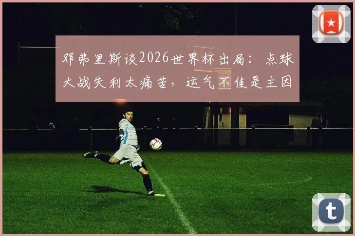 邓弗里斯谈2026世界杯出局：点球大战失利太痛苦，运气不佳是主因，球迷热议球队顽疾