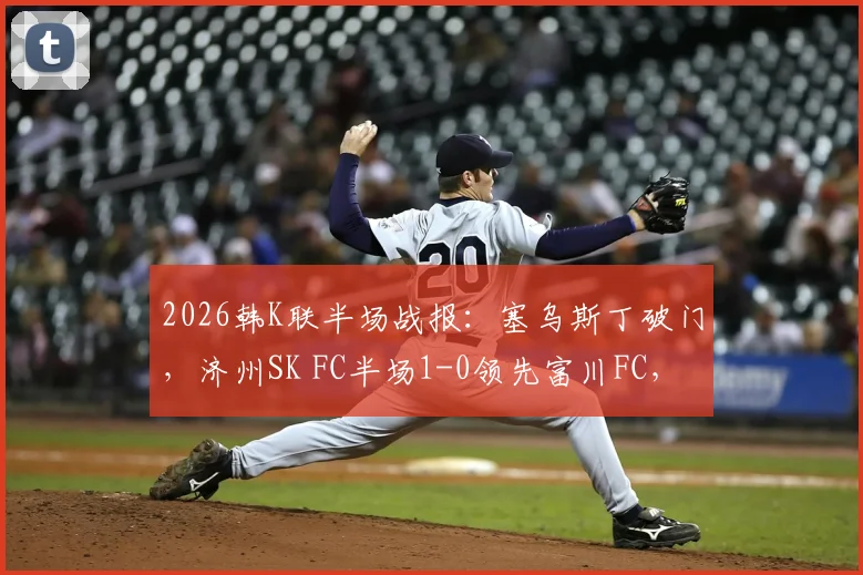 2026韩K联半场战报:塞乌斯丁破门,济州SK FC半场1-0领先富川FC,富川能否逆转?