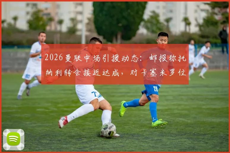 2026曼联中场引援动态：邮报称托纳利转会接近达成，对卡塞米罗位置影响及球队前景分析