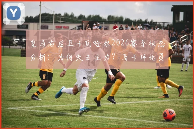皇马右后卫卡瓦哈尔2026赛季状态分析：为何失去主力？马卡评论员犀利点评与恩德里克竞争现状