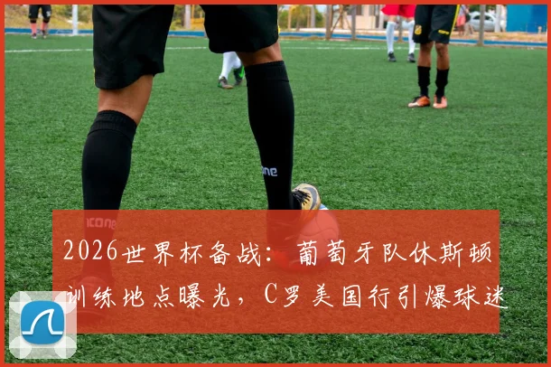 2026世界杯备战：葡萄牙队休斯顿训练地点曝光，C罗美国行引爆球迷接机热潮（附观赛指南）