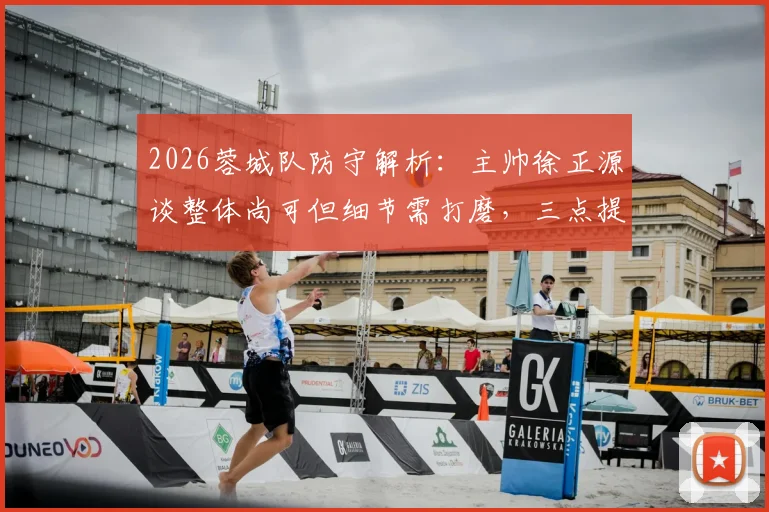 2026蓉城队防守解析：主帅徐正源谈整体尚可但细节需打磨，三点提升方向展望