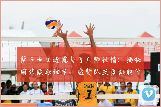 萨卡专访透露与亨利师徒情：揭秘前辈鼓励细节，盛赞队友哲凯赖什2026年高光表现