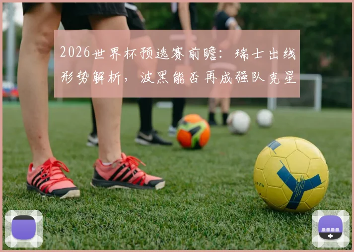 2026世界杯预选赛前瞻：瑞士出线形势解析，波黑能否再成强队克星？两队历史交锋全记录