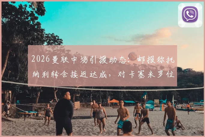 2026曼联中场引援动态：邮报称托纳利转会接近达成，对卡塞米罗位置影响及球队前景分析