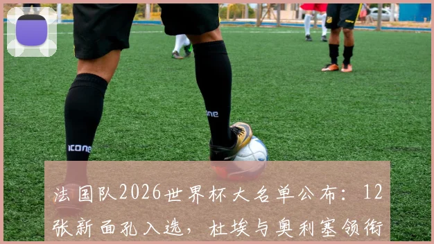 法国队2026世界杯大名单公布：12张新面孔入选，杜埃与奥利塞领衔青年军