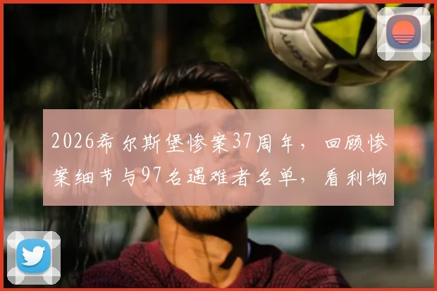 2026希尔斯堡惨案37周年，回顾惨案细节与97名遇难者名单，看利物浦队史如何铭记与哀悼