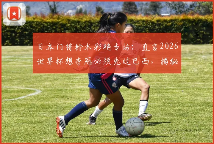 日本门将铃木彩艳专访：直言2026世界杯想夺冠必须先过巴西，揭秘长期点球特训方法