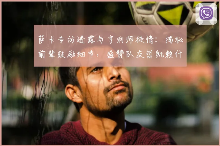 萨卡专访透露与亨利师徒情：揭秘前辈鼓励细节，盛赞队友哲凯赖什2026年高光表现
