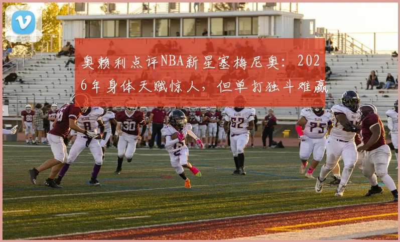 奥赖利点评NBA新星塞梅尼奥：2026年身体天赋惊人，但单打独斗难赢球，团队协作才是关键