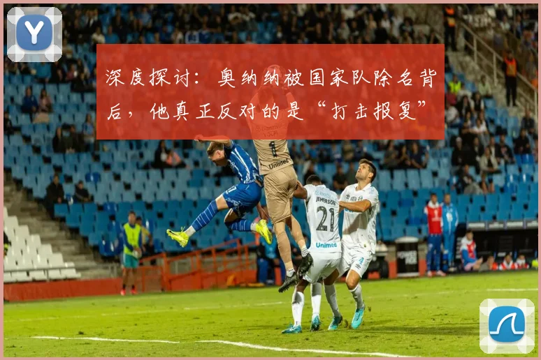 深度探讨：奥纳纳被国家队除名背后，他真正反对的是“打击报复”，2026年风波全梳理