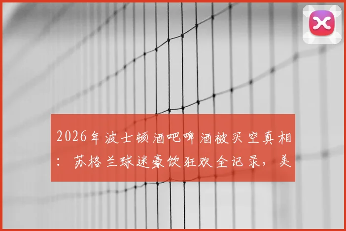 2026年波士顿酒吧啤酒被买空真相:苏格兰球迷豪饮狂欢全记录,美媒深度追踪报道