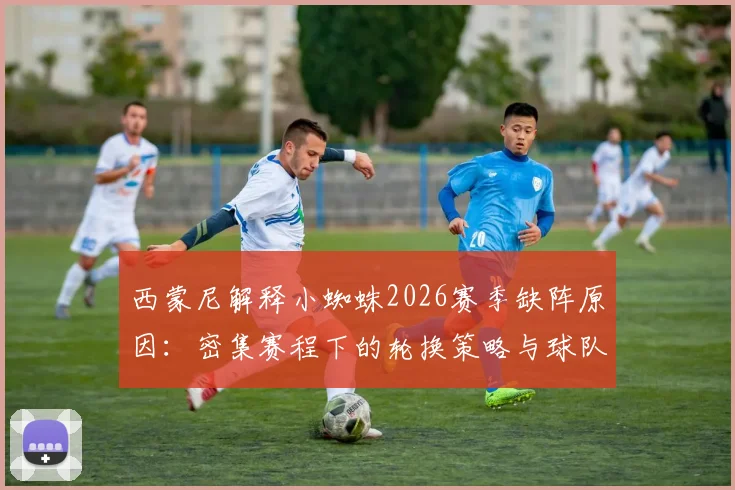 西蒙尼解释小蜘蛛2026赛季缺阵原因：密集赛程下的轮换策略与球队体能管理解析