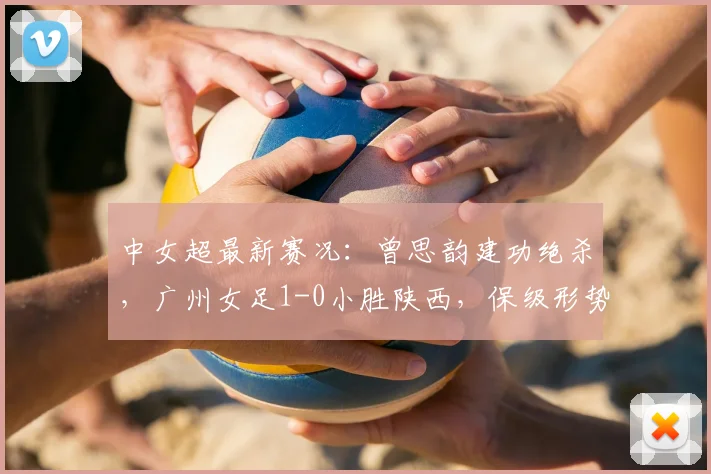 中女超最新赛况：曾思韵建功绝杀，广州女足1-0小胜陕西，保级形势关键一战解读