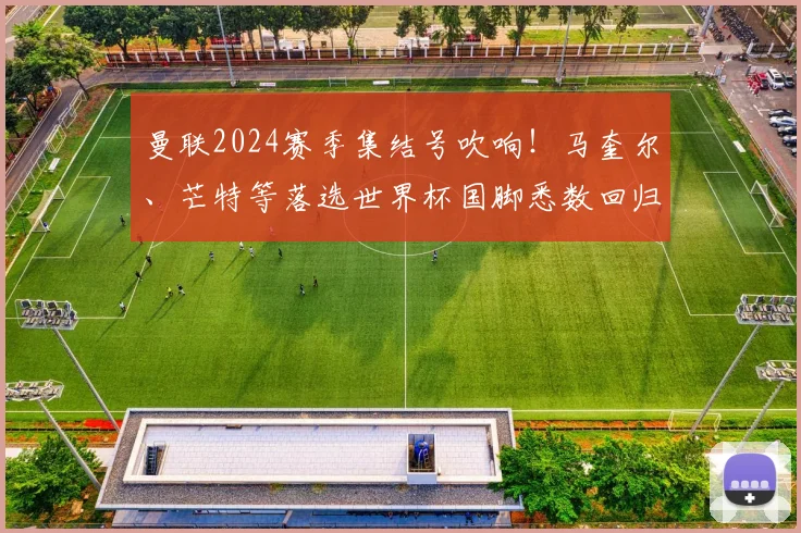曼联2024赛季集结号吹响!马奎尔、芒特等落选世界杯国脚悉数回归,滕哈赫面临阵容重塑新课题