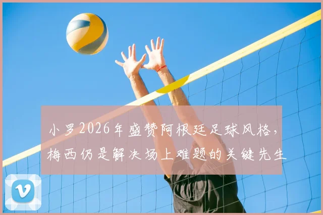 小罗2026年盛赞阿根廷足球风格,梅西仍是解决场上难题的关键先生,附个人巅峰期特点分析