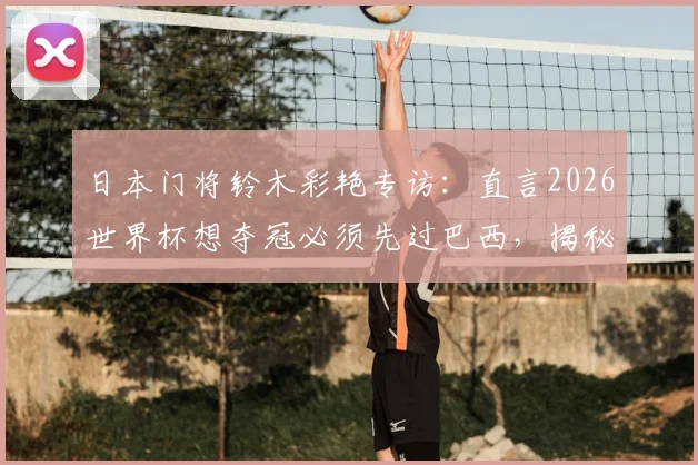 日本门将铃木彩艳专访：直言2026世界杯想夺冠必须先过巴西，揭秘长期点球特训方法