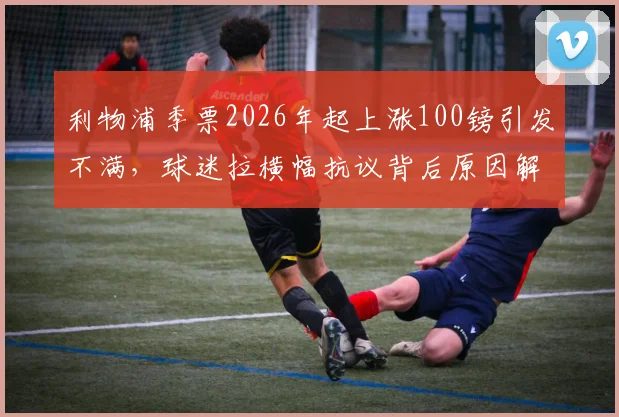 利物浦季票2026年起上涨100镑引发不满，球迷拉横幅抗议背后原因解析及市场对比