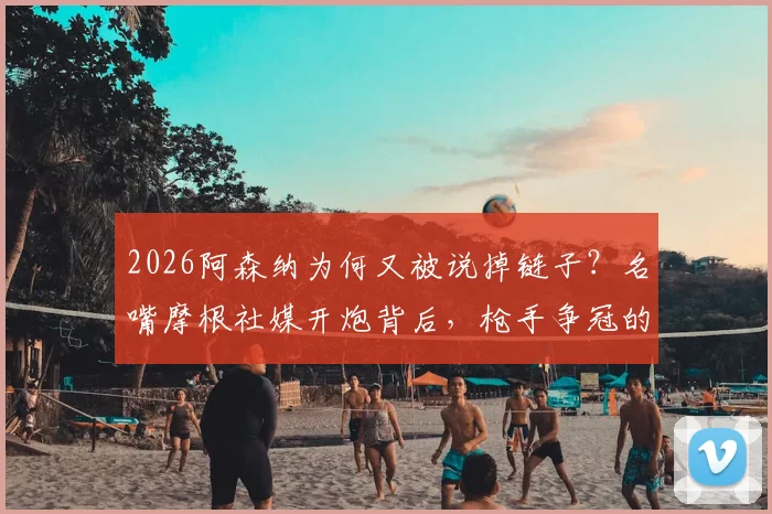 2026阿森纳为何又被说掉链子？名嘴摩根社媒开炮背后，枪手争冠的老毛病与隐忧