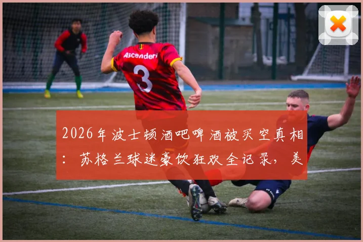 2026年波士顿酒吧啤酒被买空真相：苏格兰球迷豪饮狂欢全记录，美媒深度追踪报道