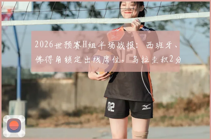 2026世预赛H组半场战报：西班牙、佛得角锁定出线席位，乌拉圭积2分陷入被动，附最新积分榜与形势解读