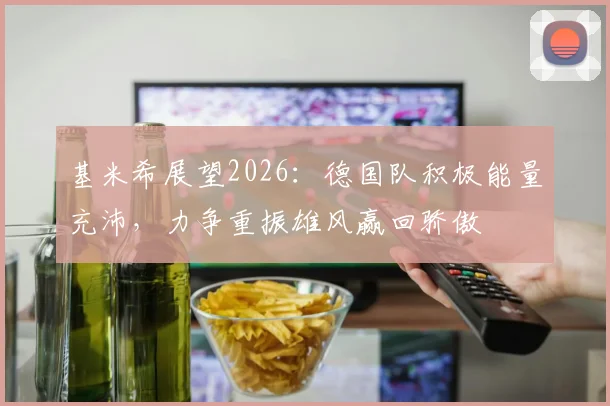基米希展望2026：德国队积极能量充沛，力争重振雄风赢回骄傲