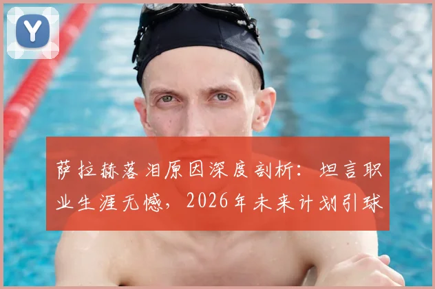 萨拉赫落泪原因深度剖析：坦言职业生涯无憾，2026年未来计划引球迷关注