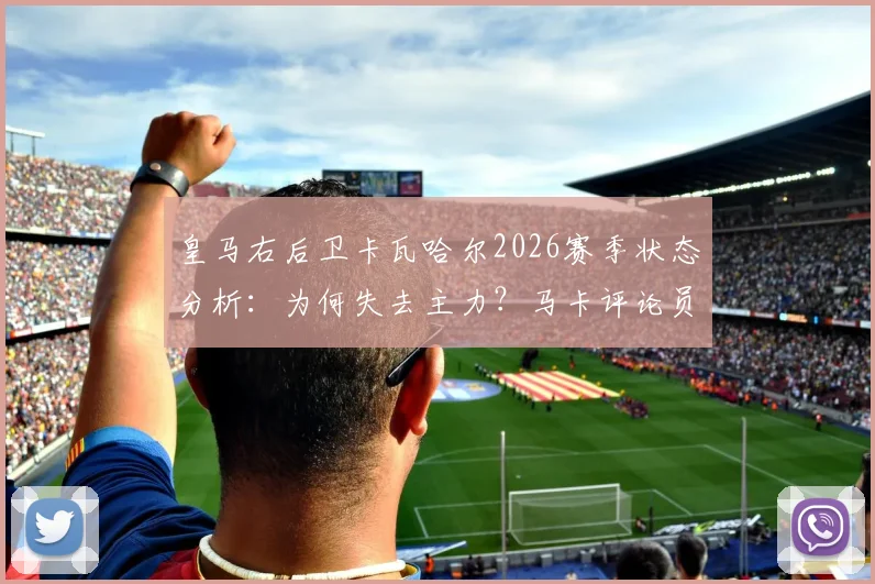 皇马右后卫卡瓦哈尔2026赛季状态分析:为何失去主力?马卡评论员犀利点评与恩德里克竞争现状