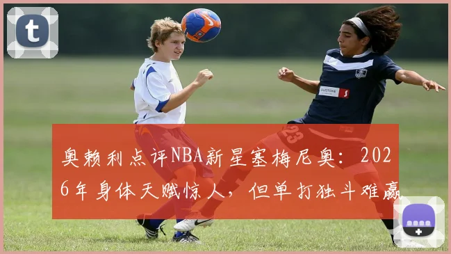 奥赖利点评NBA新星塞梅尼奥：2026年身体天赋惊人，但单打独斗难赢球，团队协作才是关键