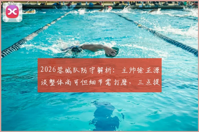 2026蓉城队防守解析：主帅徐正源谈整体尚可但细节需打磨，三点提升方向展望