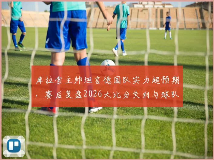 库拉索主帅坦言德国队实力超预期，赛后复盘2026大比分失利与球队未来