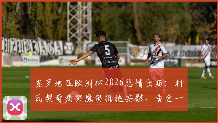 克罗地亚欧洲杯2026悲情出局：科瓦契奇痛哭魔笛拥抱安慰，黄金一代谢幕全记录