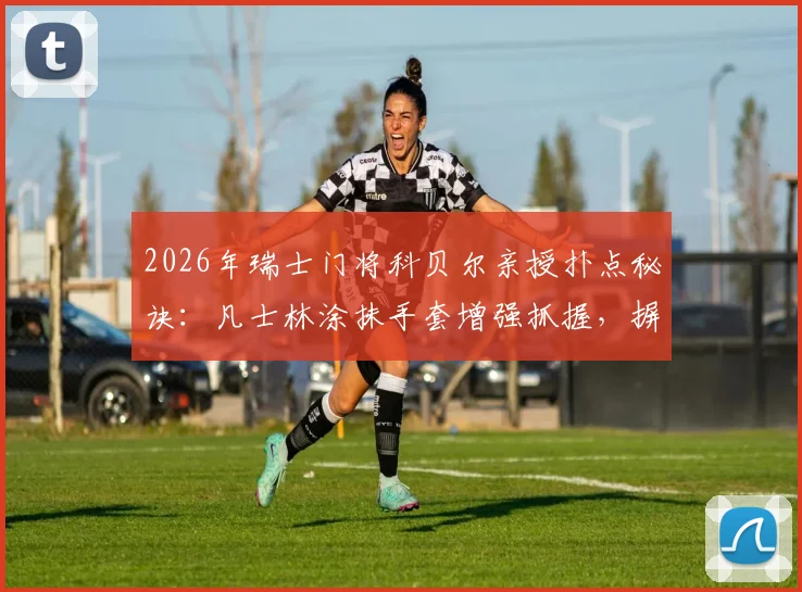 2026年瑞士门将科贝尔亲授扑点秘诀：凡士林涂抹手套增强抓握，摒弃小纸条全凭赛场直觉