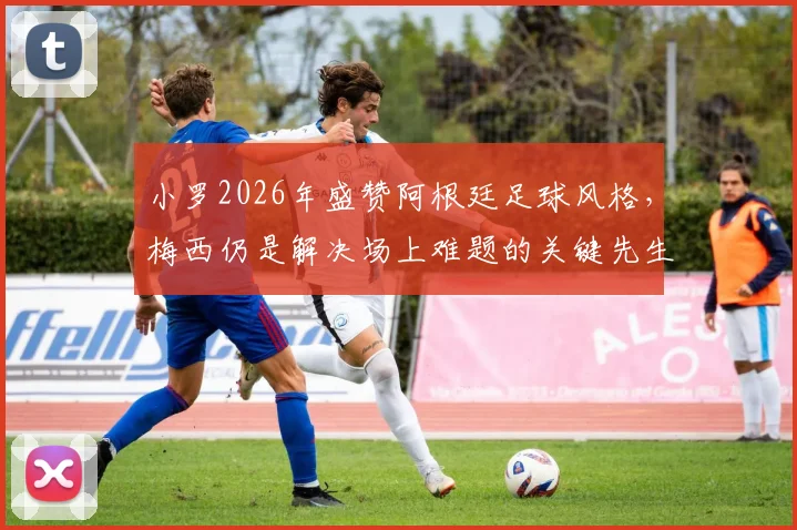 小罗2026年盛赞阿根廷足球风格，梅西仍是解决场上难题的关键先生，附个人巅峰期特点分析