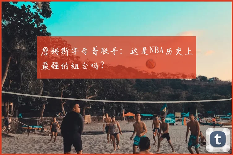 詹姆斯字母哥联手：这是NBA历史上最强的组合吗？