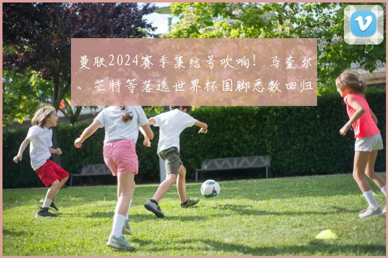 曼联2024赛季集结号吹响！马奎尔、芒特等落选世界杯国脚悉数回归，滕哈赫面临阵容重塑新课题