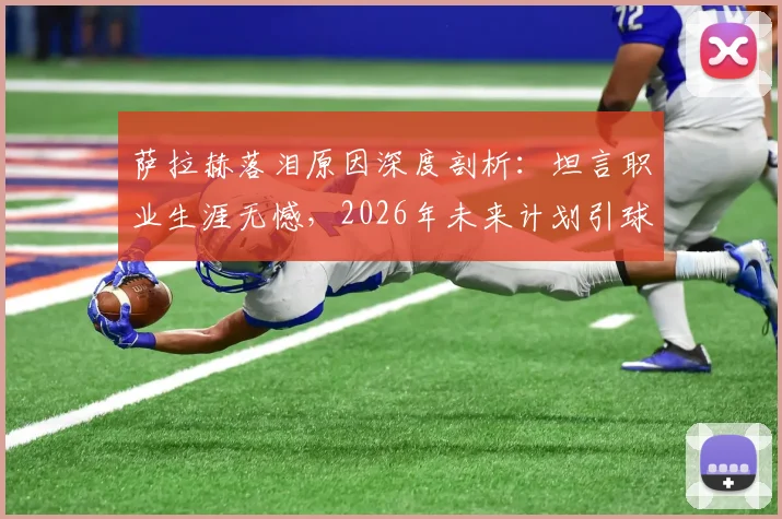 萨拉赫落泪原因深度剖析：坦言职业生涯无憾，2026年未来计划引球迷关注