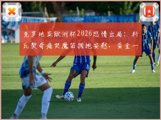 克罗地亚欧洲杯2026悲情出局：科瓦契奇痛哭魔笛拥抱安慰，黄金一代谢幕全记录