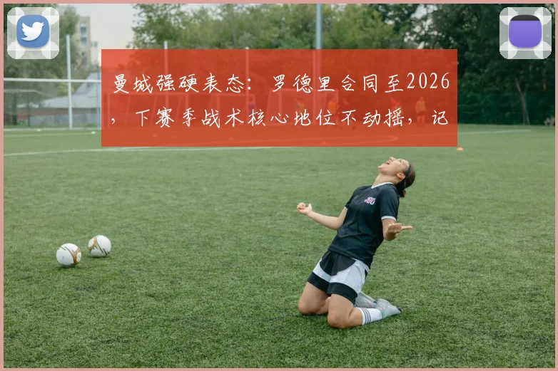 曼城强硬表态：罗德里合同至2026，下赛季战术核心地位不动摇，记者解析背后关键