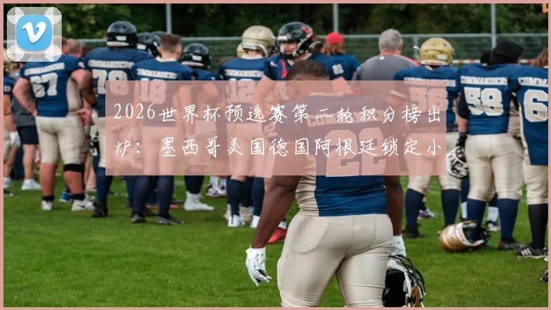2026世界杯预选赛第二轮积分榜出炉：墨西哥美国德国阿根廷锁定小组第一，出线形势与强队状态深度解读