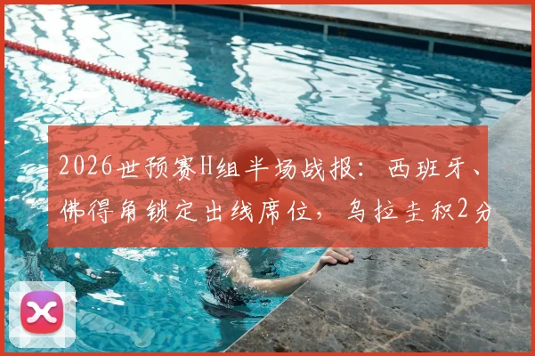 2026世预赛H组半场战报：西班牙、佛得角锁定出线席位，乌拉圭积2分陷入被动，附最新积分榜与形势解读