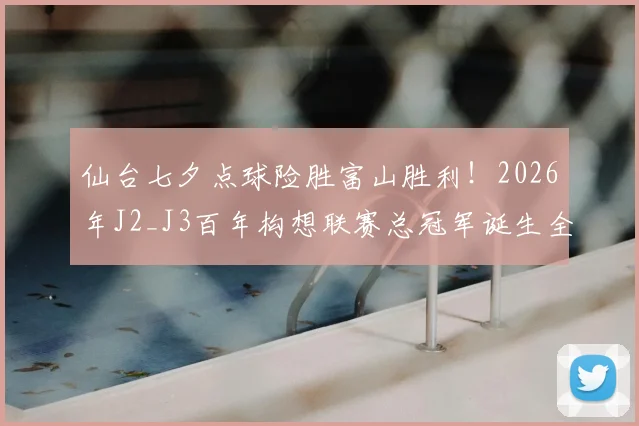 仙台七夕点球险胜富山胜利！2026年J2_J3百年构想联赛总冠军诞生全记录，夺冠历程与赛后分析